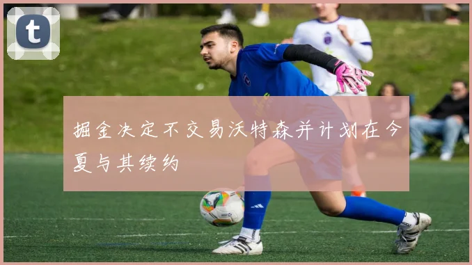 掘金决定不交易沃特森并计划在今夏与其续约