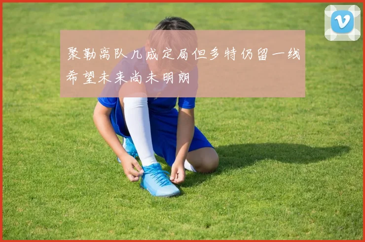 聚勒离队几成定局但多特仍留一线希望未来尚未明朗