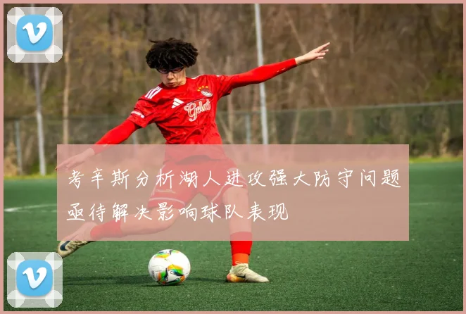 考辛斯分析湖人进攻强大防守问题亟待解决影响球队表现