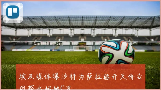 埃及媒体曝沙特为萨拉赫开天价合同薪水超越C罗