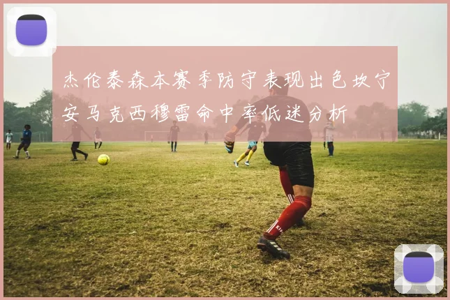 杰伦泰森本赛季防守表现出色坎宁安马克西穆雷命中率低迷分析