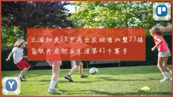 三浦知良58岁再出发租借加盟J3福岛联开启职业生涯第41个赛季