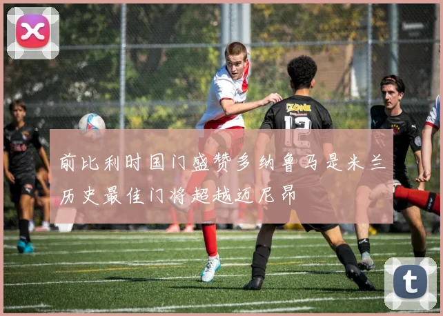 前比利时国门盛赞多纳鲁马是米兰历史最佳门将超越迈尼昂