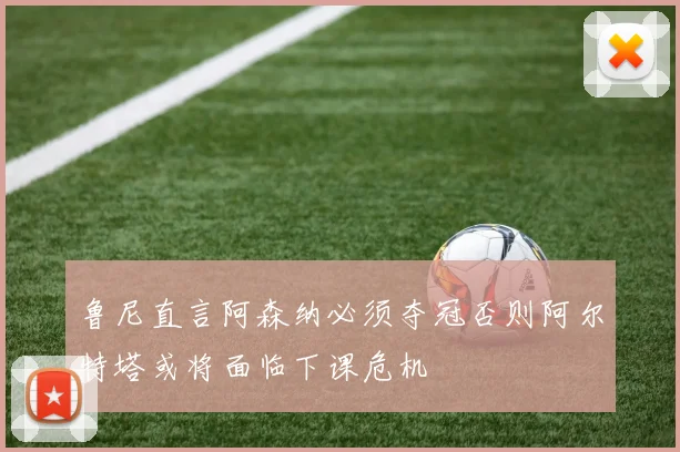 鲁尼直言阿森纳必须夺冠否则阿尔特塔或将面临下课危机