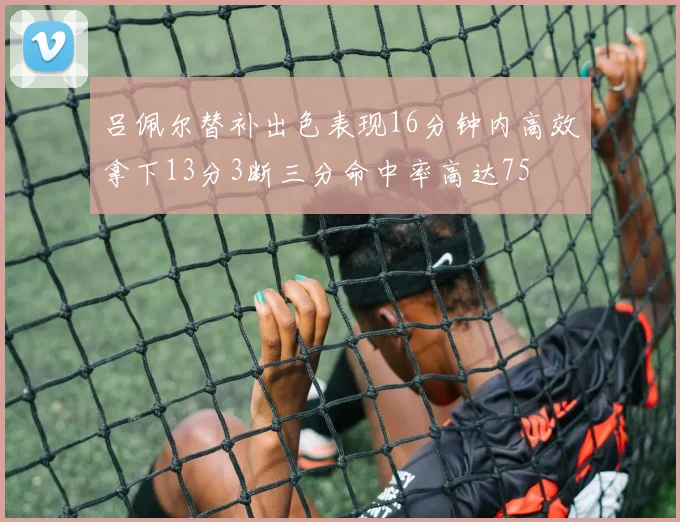 吕佩尔替补出色表现16分钟内高效拿下13分3断三分命中率高达75