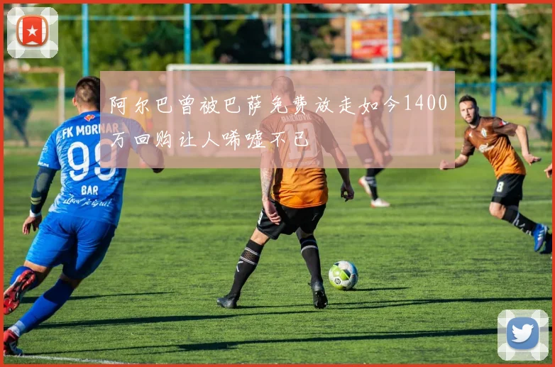 阿尔巴曾被巴萨免费放走如今1400万回购让人唏嘘不已