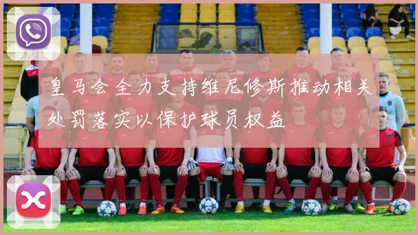 皇马会全力支持维尼修斯推动相关处罚落实以保护球员权益
