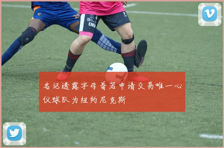 名记透露字母哥若申请交易唯一心仪球队为纽约尼克斯