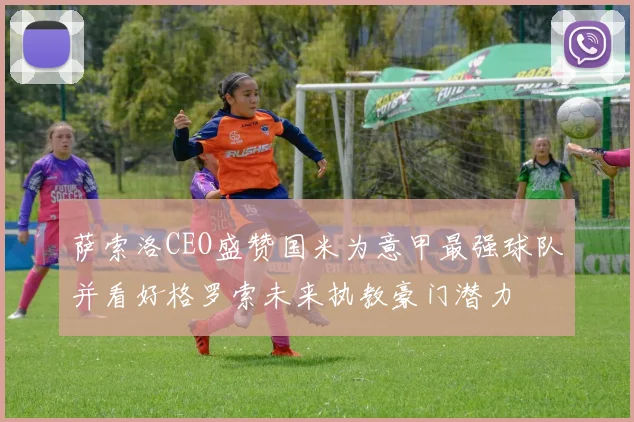 萨索洛CEO盛赞国米为意甲最强球队并看好格罗索未来执教豪门潜力