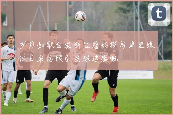 岁月如歌白发渐显詹姆斯与库里媒体日采访照引发球迷感慨