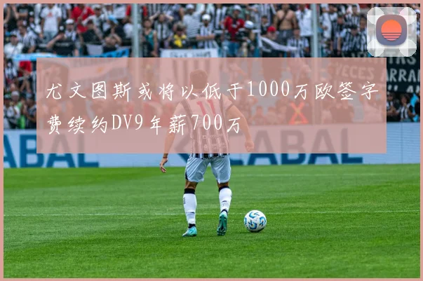 尤文图斯或将以低于1000万欧签字费续约DV9年薪700万