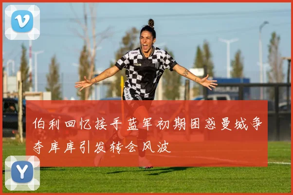 伯利回忆接手蓝军初期困惑曼城争夺库库引发转会风波