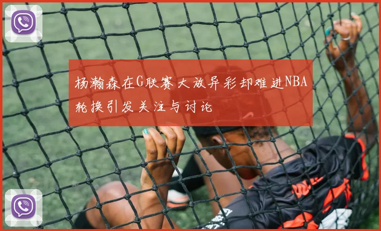 杨瀚森在G联赛大放异彩却难进NBA轮换引发关注与讨论