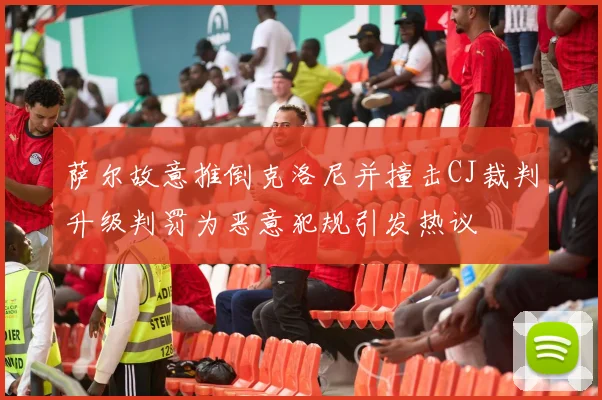 萨尔故意推倒克洛尼并撞击CJ裁判升级判罚为恶意犯规引发热议