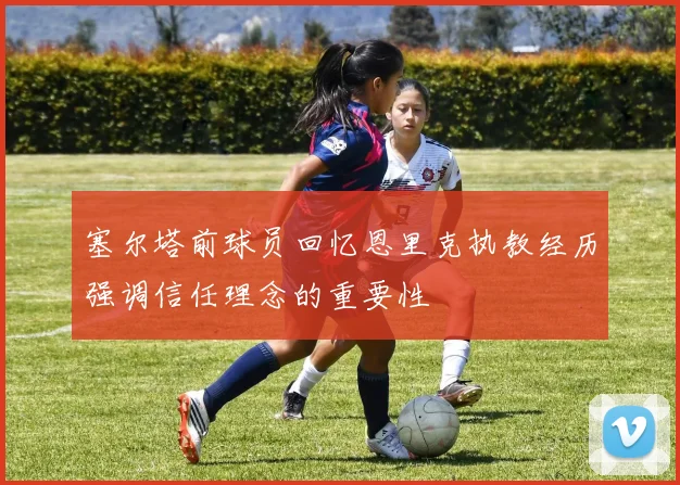 塞尔塔前球员回忆恩里克执教经历强调信任理念的重要性