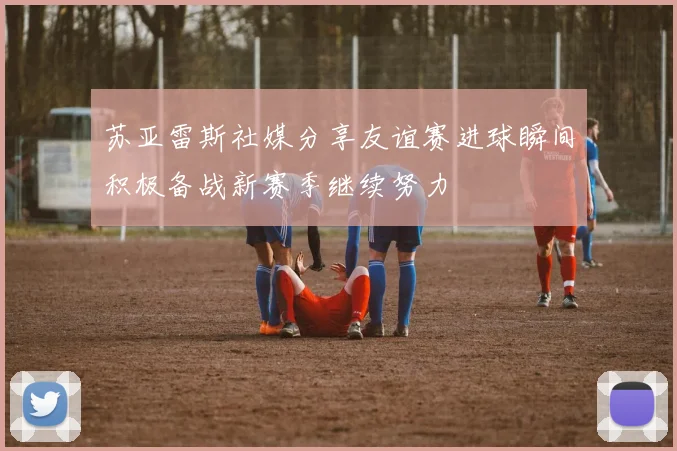 苏亚雷斯社媒分享友谊赛进球瞬间积极备战新赛季继续努力