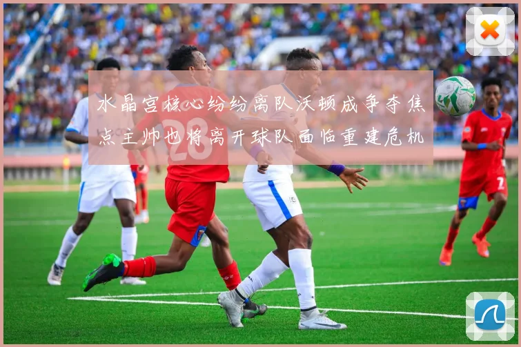 水晶宫核心纷纷离队沃顿成争夺焦点主帅也将离开球队面临重建危机