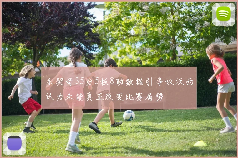 东契奇35分5板8助数据引争议沃西认为未能真正改变比赛局势