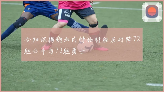 冷知识揭晓加内特独特经历对阵72胜公牛与73胜勇士